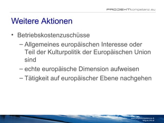 Weitere Aktionen Betriebskostenzuschüsse Allgemeines europäischen Interesse oder Teil der Kulturpolitik der Europäischen Union sind echte europäische Dimension aufweisen Tätigkeit auf europäischer Ebene nachgehen www.projektkompetenz.eu & blog.eu.info.at 