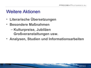 Weitere Aktionen Literarische Übersetzungen Besondere Maßnahmen Kulturpreise, Jubiläen Großveranstaltungen usw.   Analysen, Studien und Informationsarbeiten www.projektkompetenz.eu & blog.eu.info.at 