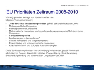 EU Prioritäten Zeitraum 2008-2010 Vorrang genießen Anträge von Partnerschaften, die folgende Themen behandeln: Jede der acht Schlüsselkompetenzen  gemäß der Empfehlung von 2006:  Muttersprachliche Kompetenz  Fremdsprachliche Kompetenz  Mathematische Kompetenz und grundlegende naturwissenschaftlich-technische Kompetenz  Computerkompetenz  Lernkompetenz - „Lernen lernen"  Soziale Kompetenz und Bürgerkompetenz  Eigeninitiative und unternehmerische Kompetenz  Kulturbewusstsein und kulturelle Ausdrucksfähigkeit  Diese Schlüsselkompetenzen sind unabhängig voneinander, jedoch fördern sie alle kritisches Denken, Kreativität, Initiative, Problemlösung, Risikobewertung, Entscheidungsfindung und konstruktiven Umgang mit Gefühlen  