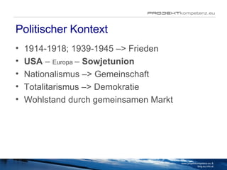 Politischer Kontext 1914-1918; 1939-1945 –> Frieden  USA  –  Europa  –  Sowjetunion Nationalismus –> Gemeinschaft Totalitarismus –> Demokratie Wohlstand durch gemeinsamen Markt www.projektkompetenz.eu & blog.eu.info.at 