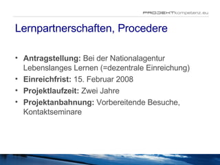 Lernpartnerschaften, Procedere Antragstellung:  Bei der  Nationalagentur Lebenslanges Lernen (=dezentrale Einreichung) Einreichfrist:  15. Februar 2008 Projektlaufzeit:  Zwei Jahre Projektanbahnung:  Vorbereitende Besuche , Kontaktseminare 