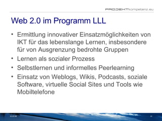 Web 2.0 im Programm LLL Ermittlung innovativer Einsatzmöglichkeiten von IKT für das lebenslange Lernen, insbesondere für von Ausgrenzung bedrohte Gruppen Lernen als sozialer Prozess Selbstlernen und informelles Peerlearning Einsatz von Weblogs, Wikis, Podcasts, soziale Software, virtuelle Social Sites und Tools wie Mobiltelefone 02.06.09 