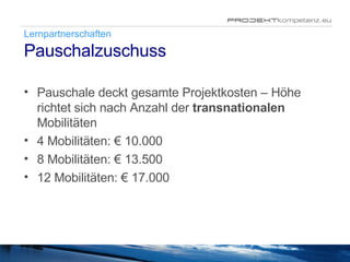 Lernpartnerschaften Pauschalzuschuss Pauschale deckt gesamte Projektkosten – Höhe richtet sich nach Anzahl der  transnationalen  Mobilitäten 4 Mobilitäten: € 10.000 8 Mobilitäten: € 13.500 12 Mobilitäten: € 17.000 