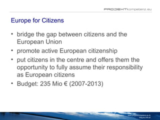 Europe for Citizens bridge the gap between citizens and the European Union promote active European citizenship  put citizens in the centre and offers them the opportunity to fully assume their responsibility as European citizens Budget: 235 Mio € (2007-2013) www.projektkompetenz.eu & blog.eu.info.at 