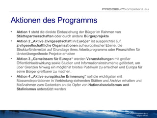 Aktionen des Programms Aktion 1  steht die direkte Einbeziehung der Bürger im Rahmen von  Städtepartnerschaften  oder durch andere  Bürgerprojekte Aktion 2 „Aktive Zivilgesellschaft in Europa“  ist ausgerichtet auf  zivilgesellschaftliche Organisationen  auf europäischer Ebene, die Strukturfördermittel auf Grundlage ihres Arbeitsprogramms oder Finanzhilfen für länderübergreifende Projekte erhalten Aktion 3 „Gemeinsam für Europa“  werden  Veranstaltungen  mit großer Öffentlichkeitswirkung sowie Studien und Informationsinstrumente gefördert, um über Grenzen hinweg ein möglichst breites Publikum zu erreichen und Europa für seine Bürger greifbarer zu machen.  Aktion 4 „Aktive europäische Erinnerung“  soll die wichtigsten mit Massendeportationen in Verbindung stehenden Stätten und Archive erhalten und Maßnahmen zum Gedenken an die Opfer von  Nationalsozialismus und Stalinismus  unterstützt werden www.projektkompetenz.eu & blog.eu.info.at 