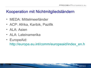 Kooperation mit Nichtmitgliedsländern MEDA: Mittelmeerländer ACP: Afrika, Karibik, Pazifik ALA: Asien ALA: Lateinamerika EuropeAid:  http://europa.eu.int/comm/europeaid/index_en.htm www.projektkompetenz.eu & blog.eu.info.at 
