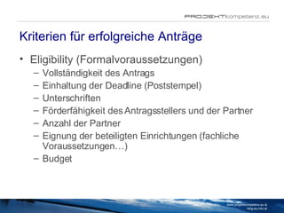 Kriterien für erfolgreiche Anträge Eligibility (Formalvoraussetzungen) Vollständigkeit des Antrags Einhaltung der Deadline (Poststempel) Unterschriften Förderfähigkeit des Antragsstellers und der Partner Anzahl der Partner Eignung der beteiligten Einrichtungen (fachliche Voraussetzungen…) Budget www.projektkompetenz.eu & blog.eu.info.at 
