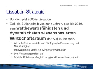 Lissabon-Strategie Sondergipfel 2000 in Lissabon Ziel, die EU innerhalb von zehn Jahren, also bis 2010, zum  wettbewerbsfähigsten und dynamischsten wissensbasierten   Wirtschaftsraum   der Welt zu machen. Wirtschaftliche, soziale und ökologische Erneuerung und Nachhaltigkeit Innovation als Motor für Wirtschaftswachstum Die „Wissensgesellschaft“ Soziale Kohäsion (Angleichung) und Umweltbewusstsein www.projektkompetenz.eu & blog.eu.info.at 
