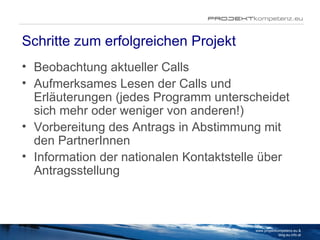 Schritte zum erfolgreichen Projekt Beobachtung aktueller Calls Aufmerksames Lesen der Calls und Erläuterungen (jedes Programm unterscheidet sich mehr oder weniger von anderen!) Vorbereitung des Antrags in Abstimmung mit den PartnerInnen Information der nationalen Kontaktstelle über Antragsstellung www.projektkompetenz.eu & blog.eu.info.at 