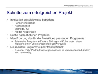 Schritte zum erfolgreichen Projekt Innovation beispielsweise betreffend PartnerInnenschaft Nachhaltigkeit Methode, ICT Art der Kooperation Suche nach ähnlichen Projekten Identifizierung des für die Projektidee passenden Programms Zahlreiche Programme fördern Bildung und Kultur aber haben meistens einen unterschiedlichen Schwerpunkt!  Die meisten Programme sind “transnational” 3, 4 oder mehr PartnerInnenorganisationen in verschiedenen Ländern sind notwendig. www.projektkompetenz.eu & blog.eu.info.at 