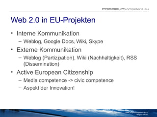 Web 2.0 in EU-Projekten Interne Kommunikation Weblog, Google Docs, Wiki, Skype Externe Kommunikation Weblog (Partizipation), Wiki (Nachhaltigkeit), RSS (Dissemination) Active European Citizenship Media competence -> civic competence Aspekt der Innovation! www.projektkompetenz.eu & blog.eu.info.at 
