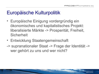 Europäische Kulturpolitik Europäische Einigung vordergründig ein ökonomisches und kapitalistisches Projekt: liberalisierte Märkte -> Prosperität, Freiheit, Sicherheit Entwicklung Staatengemeinschaft  -> supranationaler Staat -> Frage der Identität -> wer gehört zu uns und wer nicht?  www.projektkompetenz.eu & blog.eu.info.at 