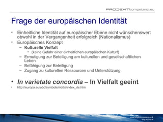 Frage der europäischen Identität Einheitliche Identität auf europäischer Ebene nicht wünschenswert obwohl in der Vergangenheit erfolgreich (Nationalismus) Europäisches Konzept Kulturelle Vielfalt  (keine Gefahr einer einheitlichen europäischen Kultur!) Ermutigung zur Beteiligung am kulturellen und gesellschaftlichen Leben Befähigung zur Beteiligung Zugang zu kulturellen Ressourcen und Unterstützung In varietate concordia –  In Vielfalt geeint http://europa.eu/abc/symbols/motto/index_de.htm www.projektkompetenz.eu & blog.eu.info.at 