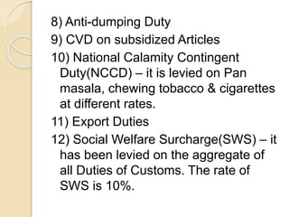 8) Anti-dumping Duty
9) CVD on subsidized Articles
10) National Calamity Contingent
Duty(NCCD) – it is levied on Pan
masala, chewing tobacco & cigarettes
at different rates.
11) Export Duties
12) Social Welfare Surcharge(SWS) – it
has been levied on the aggregate of
all Duties of Customs. The rate of
SWS is 10%.
 