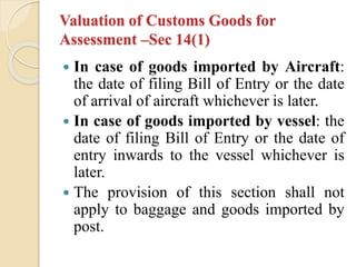 Valuation of Customs Goods for
Assessment –Sec 14(1)
 In case of goods imported by Aircraft:
the date of filing Bill of Entry or the date
of arrival of aircraft whichever is later.
 In case of goods imported by vessel: the
date of filing Bill of Entry or the date of
entry inwards to the vessel whichever is
later.
 The provision of this section shall not
apply to baggage and goods imported by
post.
 