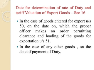 Date for determination of rate of Duty and
tariff Valuation of Export Goods – Sec 16
 In the case of goods entered for export u/s
50, on the date on, which the proper
officer makes an order permitting
clearance and loading of the goods for
exportation u/s 51.
 In the case of any other goods , on the
date of payment of Duty.
 