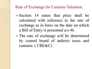 Rate of Exchange for Customs Valuation
 Section 14 states that price shall be
calculated with reference to the rate of
exchange as in force on the date on which
a Bill of Entry is presented u/s 46.
 The rate of exchange will be determined
by central board of indirect taxes and
customs. ( CBE&C)
 