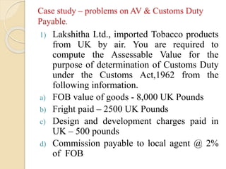 Case study – problems on AV & Customs Duty
Payable.
1) Lakshitha Ltd., imported Tobacco products
from UK by air. You are required to
compute the Assessable Value for the
purpose of determination of Customs Duty
under the Customs Act,1962 from the
following information.
a) FOB value of goods - 8,000 UK Pounds
b) Fright paid – 2500 UK Pounds
c) Design and development charges paid in
UK – 500 pounds
d) Commission payable to local agent @ 2%
of FOB
 