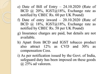 e) Date of Bill of Entry – 24.10.2020 (Rate of
BCD @ 20%, IGST@18%, Exchange rate as
notified by CBEC Rs. 60 per UK Pound)
f) Date of entry inward – 20.10.2020 (Rate of
BCD @ 18%, IGST@18%, Exchange rate as
notified by CBEC Rs. 58 per UK Pound)
g) Insurance charges are paid, but details are not
available.
h) Apart from BCD and IGST tobacco product
also attract 12% as CVD and 30% as
compensation Cess.
i) As per notification issued by the Govt. of India,
safeguard duty has been imposed on these goods
@ 25% ad valorem.
 
