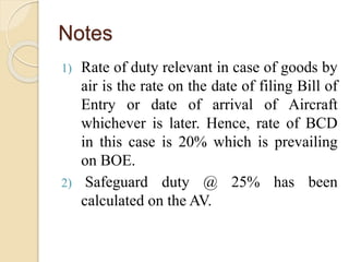 Notes
1) Rate of duty relevant in case of goods by
air is the rate on the date of filing Bill of
Entry or date of arrival of Aircraft
whichever is later. Hence, rate of BCD
in this case is 20% which is prevailing
on BOE.
2) Safeguard duty @ 25% has been
calculated on the AV.
 