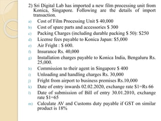 2) Sri Digital Lab has imported a new film processing unit from
Konica, Singapore. Following are the details of import
transaction.
a) Cost of Film Processing Unit $ 40,000
b) Cost of spare parts and accessories $ 300
c) Packing Charges (including durable packing $ 50): $250
d) License fees payable to Konica Japan: $5,000
e) Air Fright : $ 600.
f) Insurance Rs. 40,000
g) Installation charges payable to Konica India, Bengaluru Rs.
25,000.
h) Commission to their agent in Singapore $ 400
i) Unloading and handling charges Rs. 30,000
j) Fright from airport to business premises Rs.10,000
k) Date of entry inwards 02.02.2020, exchange rate $1=Rs 66
l) Date of submission of Bill of entry 30.01.2010, exchange
rate $1=65
m) Calculate AV and Customs duty payable if GST on similar
product is 18%
 