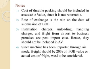 Notes
1) Cost of durable packing should be included in
assessable Value, since it is not returnable.
2) Rate of exchange is the rate on the date of
submission of BOE.
3) Installation charges, unloading, handling
charges, and fright from airport to business
premises are post import cost. Hence, they
should not be included in AV.
4) Since machine has been imported through air
mode, freight should be 20% of FOB value or
actual cost of fright, w.e.l to be considered.
 