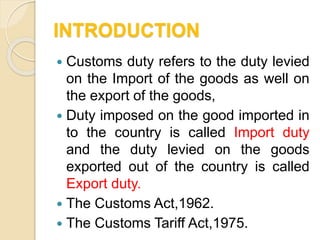 INTRODUCTION
 Customs duty refers to the duty levied
on the Import of the goods as well on
the export of the goods,
 Duty imposed on the good imported in
to the country is called Import duty
and the duty levied on the goods
exported out of the country is called
Export duty.
 The Customs Act,1962.
 The Customs Tariff Act,1975.
 
