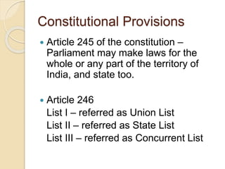 Constitutional Provisions
 Article 245 of the constitution –
Parliament may make laws for the
whole or any part of the territory of
India, and state too.
 Article 246
List I – referred as Union List
List II – referred as State List
List III – referred as Concurrent List
 