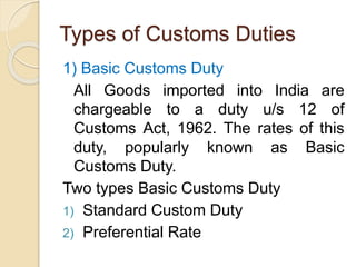 Types of Customs Duties
1) Basic Customs Duty
All Goods imported into India are
chargeable to a duty u/s 12 of
Customs Act, 1962. The rates of this
duty, popularly known as Basic
Customs Duty.
Two types Basic Customs Duty
1) Standard Custom Duty
2) Preferential Rate
 