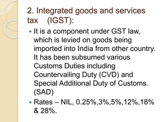 2. Integrated goods and services
tax (IGST):
 It is a component under GST law,
which is levied on goods being
imported into India from other country.
It has been subsumed various
Customs Duties including
Countervailing Duty (CVD) and
Special Additional Duty of Customs.
(SAD)
 Rates – NIL, 0.25%,3%,5%,12%,18%
& 28%.
 