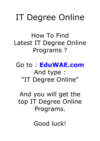 IT Degree Online

      How To Find
Latest IT Degree Online
      Programs ?

Go to : EduWAE.com
      And type :
 "IT Degree Online"

  And you will get the
 top IT Degree Online
      Programs.

      Good luck!
 