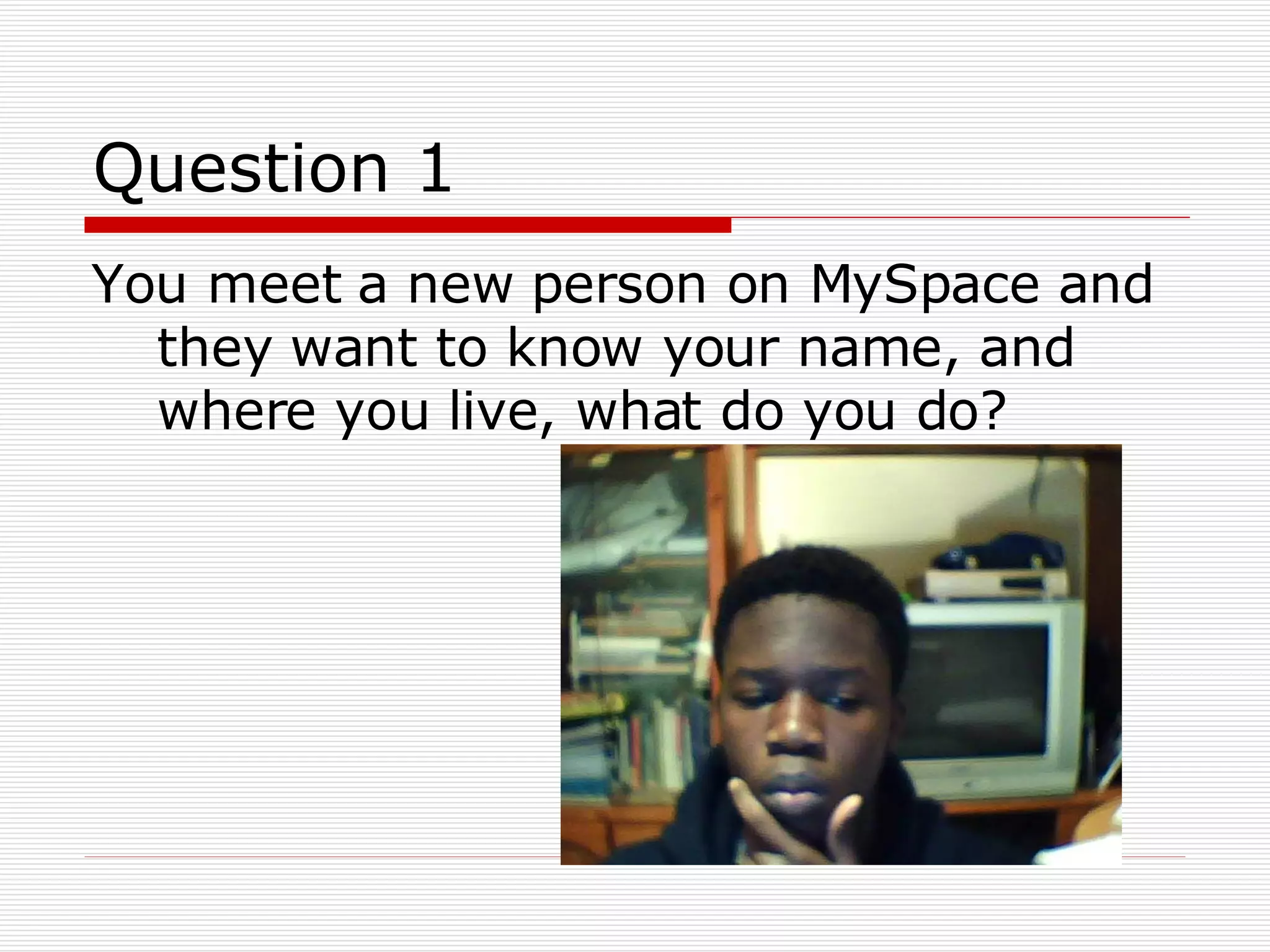 Question 1 You meet a new person on MySpace and they want to know your name, and where you live, what do you do? 