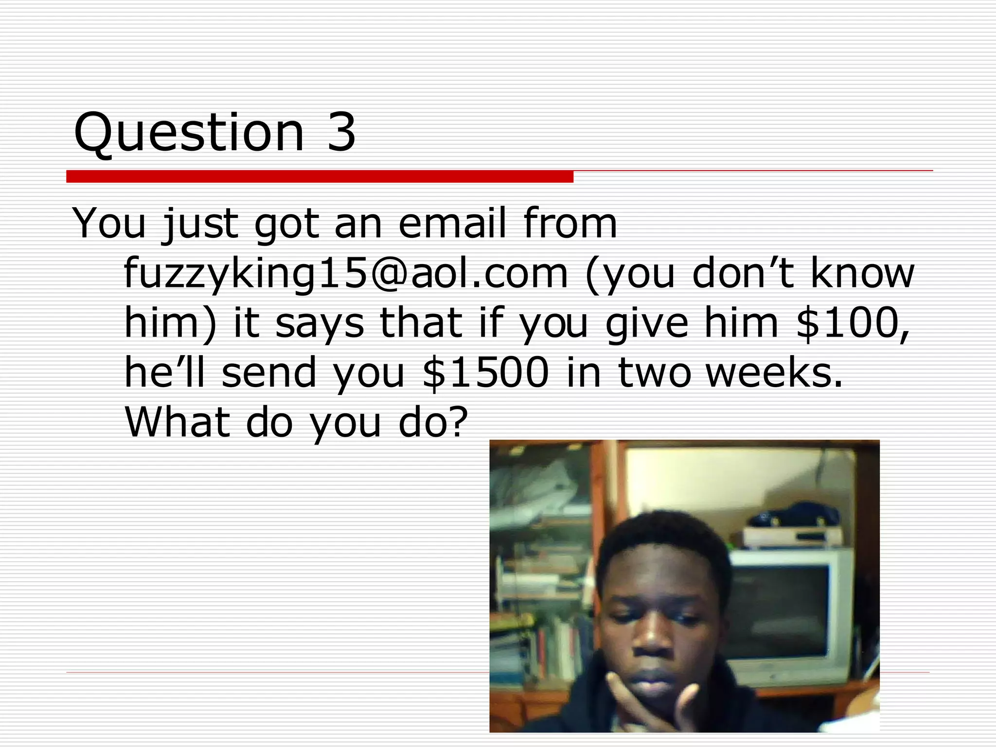 Question 3 You just got an email from fuzzyking15@aol.com (you don’t know him) it says that if you give him $100, he’ll send you $1500 in two weeks. What do you do? 
