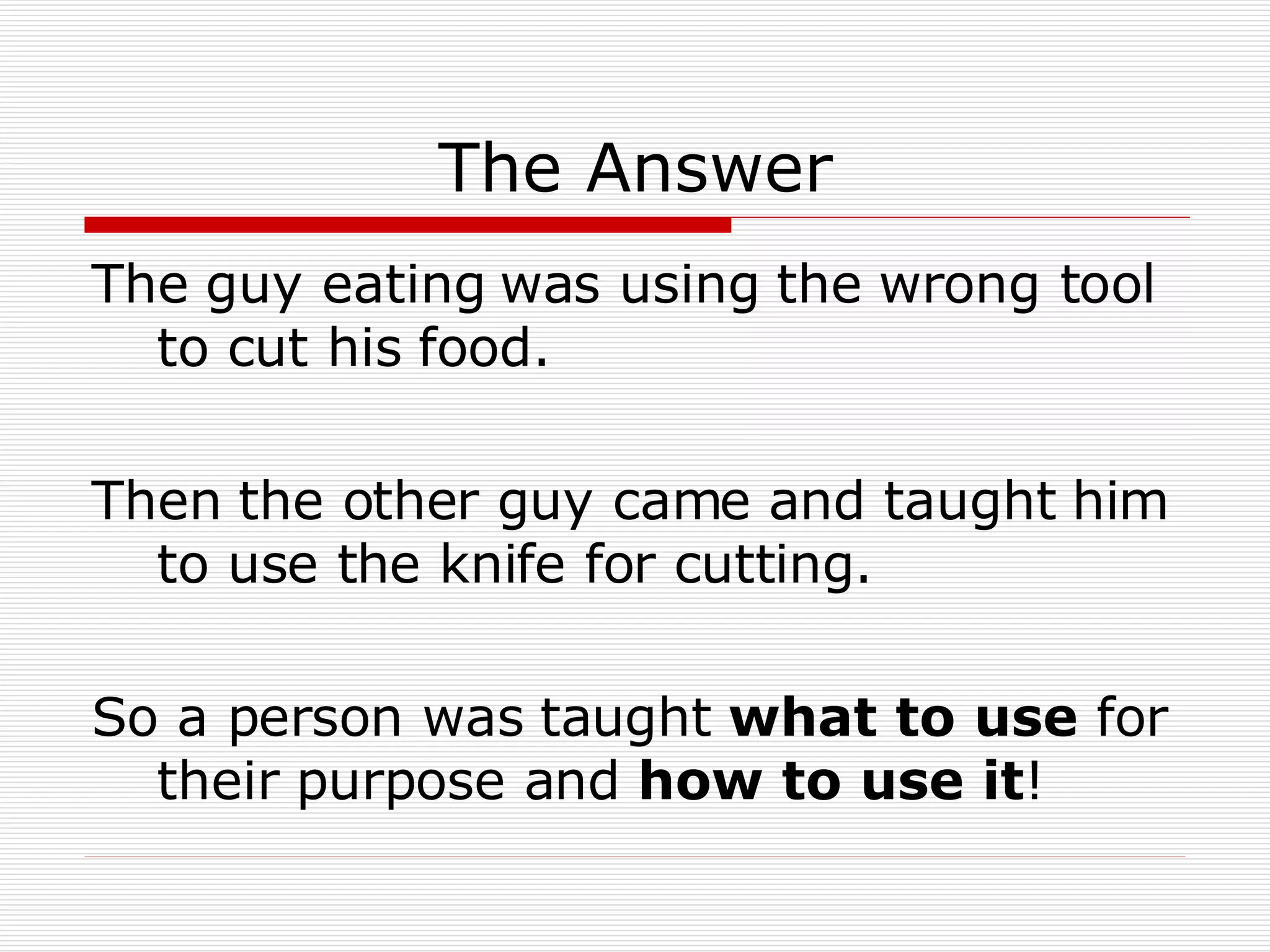The Answer The guy eating was using the wrong tool to cut his food. Then the other guy came and taught him to use the knife for cutting. So a person was taught  what to use  for their purpose and  how to use it ! 
