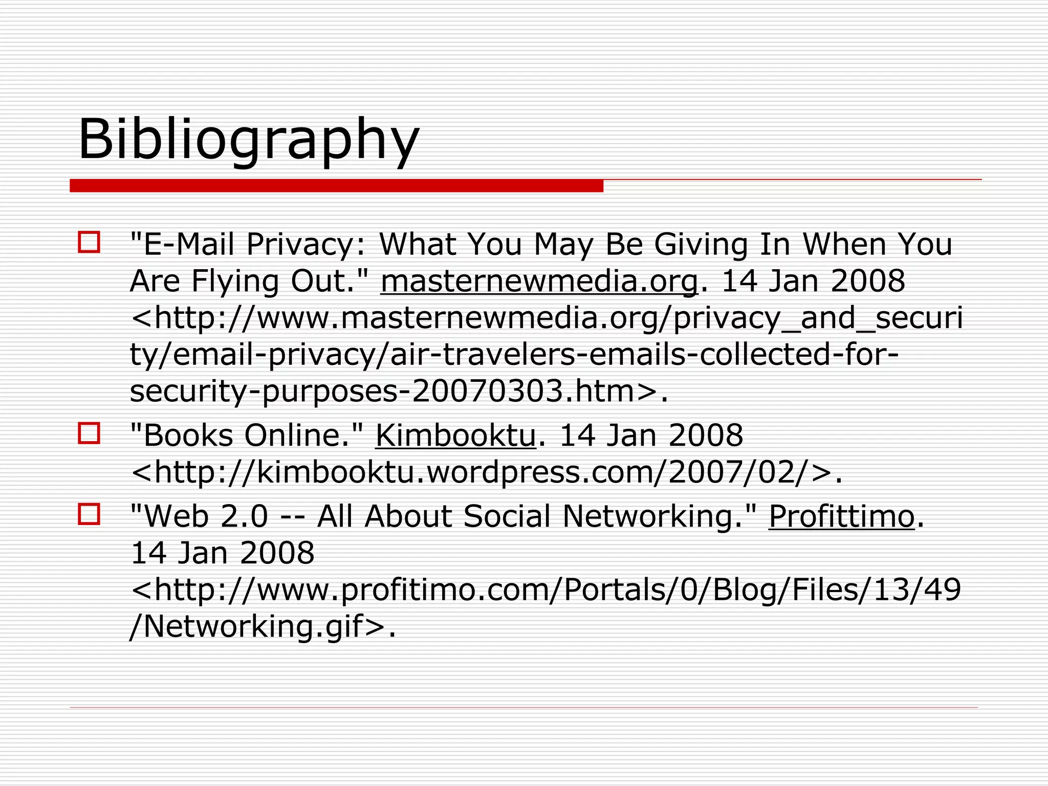 Bibliography &quot;E-Mail Privacy: What You May Be Giving In When You Are Flying Out.&quot;  masternewmedia.org . 14 Jan 2008 <http://www.masternewmedia.org/privacy_and_security/email-privacy/air-travelers-emails-collected-for-security-purposes-20070303.htm>.  &quot;Books Online.&quot;  Kimbooktu . 14 Jan 2008 <http://kimbooktu.wordpress.com/2007/02/>.  &quot;Web 2.0 -- All About Social Networking.&quot;  Profittimo . 14 Jan 2008 <http://www.profitimo.com/Portals/0/Blog/Files/13/49/Networking.gif>.  