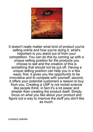 It doesn't really matter what kind of product you're
     selling online and how you're doing it, what's
         important is you stand out of from your
 competition. You can do this by coming up with a
      unique selling position for the products you
         choose to sell and the creation of this is
    something that should not be put off. Having a
     unique selling position can help you in a few
     ways; first, it gives you the opportunity to be
 innovative and to compete with yourself; second,
 it offers your potential customers a reason to buy
   from you. Creating a USP is not rocket science
      like people think; in fact it's a lot easier and
    simpler than creating the product itself. Simply
    focus on what you like about your product and
figure out a way to improve the stuff you don't like
                         as much.



company website
 