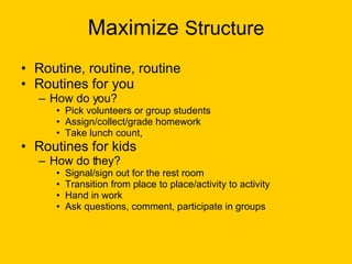 Maximize  Structure Routine, routine, routine Routines for you How do you? Pick volunteers or group students Assign/collect/grade homework Take lunch count,  Routines for kids How do they? Signal/sign out for the rest room Transition from place to place/activity to activity Hand in work Ask questions, comment, participate in groups 