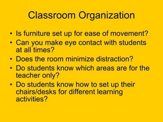 Classroom Organization Is furniture set up for ease of movement? Can you make eye contact with students at all times? Does the room minimize distraction? Do students know which areas are for the teacher only? Do students know how to set up their chairs/desks for different learning activities? 