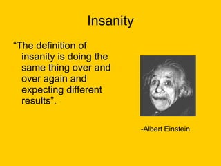 Insanity “ The definition of insanity is doing the same thing over and over again and expecting different results”.  -Albert Einstein 