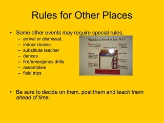 Rules for Other Places Some other events may require special rules.  arrival or dismissal,  indoor recess  substitute teacher dances fire/emergency drills assemblies field trips Be sure to decide on them, post them and  teach them ahead of time . 