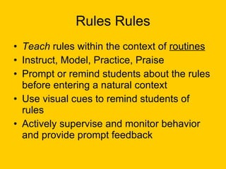 Rules Rules Teach  rules within the context of  routines Instruct, Model, Practice, Praise Prompt or remind students about the rules before entering a natural context  Use visual cues to remind students of rules Actively supervise and monitor behavior and provide prompt feedback  