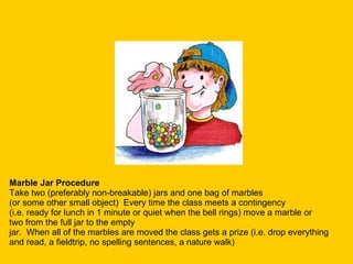 Marble Jar Procedure Take two (preferably non-breakable) jars and one bag of marbles (or some other small object)  Every time the class meets a contingency  (i.e. ready for lunch in 1 minute or quiet when the bell rings) move a marble or  two from the full jar to the empty  jar.  When all of the marbles are moved the class gets a prize (i.e. drop everything and read, a fieldtrip, no spelling sentences, a nature walk) 