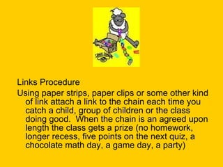Links Procedure Using paper strips, paper clips or some other kind of link attach a link to the chain each time you catch a child, group of children or the class doing good.  When the chain is an agreed upon length the class gets a prize (no homework, longer recess, five points on the next quiz, a chocolate math day, a game day, a party) 