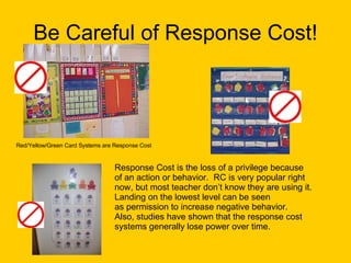 Be Careful of Response Cost! Red/Yellow/Green Card Systems are Response Cost Response Cost is the loss of a privilege because  of an action or behavior.  RC is very popular right now, but most teacher don’t know they are using it. Landing on the lowest level can be seen  as permission to increase negative behavior. Also, studies have shown that the response cost  systems generally lose power over time. 