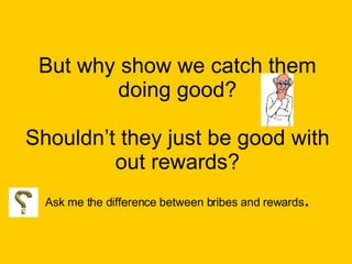 But why show we catch them doing good? Shouldn’t they just be good with out rewards? Ask me the difference between bribes and rewards . 