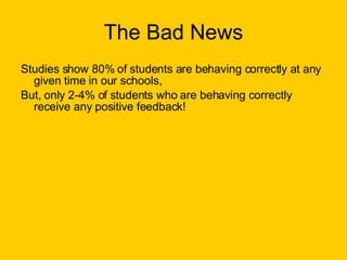 The Bad News Studies show 80% of students are behaving correctly at any given time in our schools, But, only 2-4% of students who are behaving correctly receive any positive feedback! 