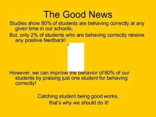 The Good News Studies show 80% of students are behaving correctly at any given time in our schools, But, only 2% of students who are behaving correctly receive any positive feedback! However, we can improve the behavior of 80% of our students by praising just one student for behaving correctly! Catching student being good works, that’s why we should do it! 