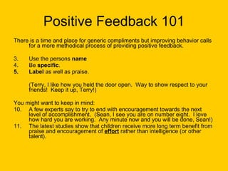 Positive Feedback 101 There is a time and place for generic compliments but improving behavior calls for a more methodical process of providing positive feedback. Use the persons  name Be  specific . Label  as well as praise.  (Terry, I like how you held the door open.  Way to show respect to your friends!  Keep it up, Terry!) You might want to keep in mind: A few experts say to try to end with encouragement towards the next level of accomplishment.  (Sean, I see you are on number eight.  I love how hard you are working.  Any minute now and you will be done, Sean!) The latest studies show that children receive more long term benefit from praise and encouragement of  effort  rather than intelligence (or other talent).  