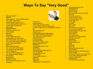 Ways To Say "Very Good" Now you have it!  GREAT!  Keep working – you're getting better.  You make it look easy.  That's the right way to do it.  You're getting better every day.  You're really growing up!  Nice going.  SENSATIONAL!  That's the way to do it.  That's better.  Best yet.  Wonderful!  That's better than ever.  I appreciate your hard work.  Now that's what I call a fine job!  You must have been practicing!  You're doing beautifully.  Right on!  Good remembering!  You did a lot of work today!  You certainly did well today.  You're doing fine.  You are really learning a lot.  You outdid yourself today!  SPLENDID!  Good going!  MARVELLOUS!  You're doing the best you can!  Good job.  You've got that down pat!  TREMENDOUS!  Good thinking!  Keep on trying!  I've never seen anyone do it better.  I like that.  I'm very proud of you.  I think you've got it now.  You figured that out fast.  That's really nice.  You're right.  CLEVER!  That's great!  Way to go.  Now you have the hang of it!  You've done a great job.  Congratulations, you got it right  You're beautiful.  That's RIGHT!  You remembered.  That gives me a happy feeling.  Well, look at you go!  DYNAMITE!  EXCELLENT!  That's the best ever.  FINE!  SUPERB!  Keep it up!  Nothing can stop you now!  That's GOOD!  When I'm with you I feel like singing!  GOOD WORK!  I'm proud of the way you worked today.  You're really working hard today.  You've just about got it.  Excellent effort! Your hard work is paying off! THAT'S IT!  Congratulations!  That's quite an improvement.  You are doing that much better today.  I sure am happy you're my daughter/son/student, etc.  You're learning fast.  Good for you!  Couldn't have done it better myself.  You really make being a teacher fun.  One more time and you'll have it.  You did it that time!  That's the way!  SUPER DUPER!  You haven't missed a thing.  Keep up the good work.  PERFECT!  You're really going to town!  TERRIFIC!  Much better!  You've just about mastered that!  OUTSTANDING!  You did that very well.  FANTASTIC!  You're really improving.  Fabulous! Way to go! Awesome! I always get the best students! 