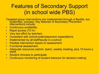 Features of Secondary Support (in school wide PBS) Targeted group interventions are implemented through a flexible, but systematic, process. Key features of Secondary Prevention interventions include: Continuous availability Rapid access (72 hr) Very low effort by teachers Consistent with school-wide/classroom expectations Implemented by all staff/faculty in a school Flexible intervention based on assessment Functional assessment Adequate resources (admin, team), weekly meeting, plus 10 hours a week Student chooses to participate Continuous monitoring of student behavior for decision-making  